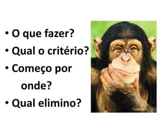 • O que fazer? 
• Qual o critério? 
• Começo por 
onde? 
• Qual elimino? 
 