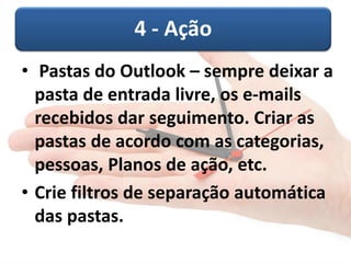 4 - Ação
• Pastas do Outlook – sempre deixar a
pasta de entrada livre, os e-mails
recebidos dar seguimento. Criar as
pastas de acordo com as categorias,
pessoas, Planos de ação, etc.
• Crie filtros de separação automática
das pastas.
 