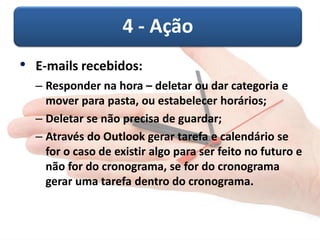 4 - Ação
• E-mails recebidos:
– Responder na hora – deletar ou dar categoria e
mover para pasta, ou estabelecer horários;
– Deletar se não precisa de guardar;
– Através do Outlook gerar tarefa e calendário se
for o caso de existir algo para ser feito no futuro e
não for do cronograma, se for do cronograma
gerar uma tarefa dentro do cronograma.
 