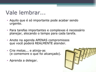 Vale lembrar...
• Aquilo que é só importante pode acabar sendo
urgente.
• Para tarefas importantes e complexas é necessário
planejar, alocando o tempo para cada tarefa.
• Anote na agenda APENAS compromissos
que você poderá REALMENTE atender.
• Crie metas... e atinja-as
(e comemore o que foi alcançado).
• Aprenda a delegar.
 