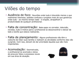 Vilões do tempo
• Ausência de foco: Reuniões onde tudo é discutido menos o que
realmente interessa; pedidos confusos e projetos mais do que genéricos
onde tudo - ao mesmo tempo nada - é exigido, atrapalham a
produtividade de qualquer profissional.
• Falta de concentração: Bate-papo no corredor, televisão,
revistas, tudo é motivo para o profissional se desconcentrar e deixar de
lado a tarefa que estava realizando.
• Falta de planejamento: Alguns profissionais não têm o
costume de listar suas tarefas e realizam as atividades conforme elas vão
surgindo. Com isso, deixam de dar prioridade àquelas que são mais
importantes.
• Acomodação: Desmotivado,
o profissional se acomoda e deixa
de procurar fatos e processos novos
em sua área de atuação.
 