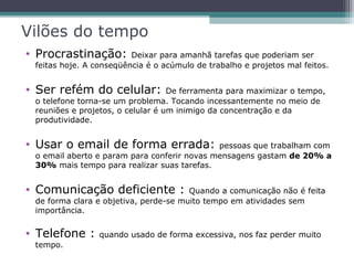 Vilões do tempo
• Procrastinação: Deixar para amanhã tarefas que poderiam ser
feitas hoje. A conseqüência é o acúmulo de trabalho e projetos mal feitos.
• Ser refém do celular: De ferramenta para maximizar o tempo,
o telefone torna-se um problema. Tocando incessantemente no meio de
reuniões e projetos, o celular é um inimigo da concentração e da
produtividade.
• Usar o email de forma errada: pessoas que trabalham com
o email aberto e param para conferir novas mensagens gastam de 20% a
30% mais tempo para realizar suas tarefas.
• Comunicação deficiente : Quando a comunicação não é feita
de forma clara e objetiva, perde-se muito tempo em atividades sem
importância.
• Telefone : quando usado de forma excessiva, nos faz perder muito
tempo.
 