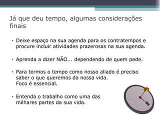 Já que deu tempo, algumas considerações
finais
• Deixe espaço na sua agenda para os contratempos e
procure incluir atividades prazerosas na sua agenda.
• Aprenda a dizer NÃO... dependendo de quem pede.
• Para termos o tempo como nosso aliado é preciso
saber o que queremos da nossa vida.
Foco é essencial.
• Entenda o trabalho como uma das
milhares partes da sua vida.
 