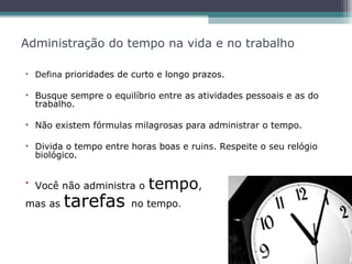 Administração do tempo na vida e no trabalho
• Defina prioridades de curto e longo prazos.
• Busque sempre o equilíbrio entre as atividades pessoais e as do
trabalho.
• Não existem fórmulas milagrosas para administrar o tempo.
• Divida o tempo entre horas boas e ruins. Respeite o seu relógio
biológico.
• Você não administra o tempo,
mas as tarefas no tempo.
 