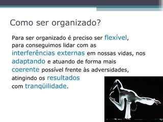 Como ser organizado?
Para ser organizado é preciso ser flexível,
para conseguimos lidar com as
interferências externas em nossas vidas, nos
adaptando e atuando de forma mais
coerente possível frente às adversidades,
atingindo os resultados
com tranqüilidade.
 