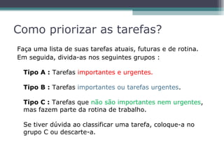 Como priorizar as tarefas?
Faça uma lista de suas tarefas atuais, futuras e de rotina.
Em seguida, divida-as nos seguintes grupos :
Tipo A : Tarefas importantes e urgentes.
Tipo B : Tarefas importantes ou tarefas urgentes.
Tipo C : Tarefas que não são importantes nem urgentes,
mas fazem parte da rotina de trabalho.
Se tiver dúvida ao classificar uma tarefa, coloque-a no
grupo C ou descarte-a.
 