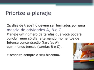 Priorize a planeje
Os dias de trabalho devem ser formados por uma
mescla de atividades A, B e C.
Planeje um número de tarefas que você poderá
concluir num só dia, alternando momentos de
Intensa concentração (tarefas A)
com menos tensos (tarefas B e C).
E respeite sempre o seu bioritmo.
 