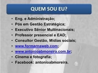 QUEM SOU EU? 
•Eng. e Administração; 
•Pós em Gestão Estratégica; 
•Executivo Sênior Multinacionais; 
•Professor presencial e EAD; 
•Consultor Gestão, Mídias sociais; 
•www.formarnaweb.com; 
•www.antonioabmoreira.com.br; 
•Cinema e fotografia; 
•Facebook: antonioabmoreira.  