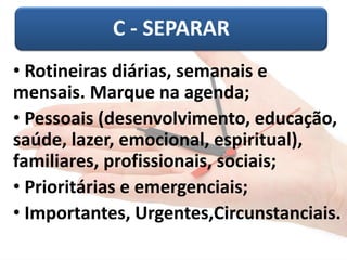 C -SEPARAR 
•Rotineiras diárias, semanais e mensais. Marque na agenda; 
•Pessoais (desenvolvimento, educação, saúde, lazer, emocional, espiritual), familiares, profissionais, sociais; 
•Prioritárias e emergenciais; 
•Importantes, Urgentes,Circunstanciais.  
