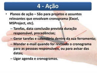 4 -Ação 
•Planos de ação –São para projetos e assuntos relevantes que envolvam cronograma (Excel, MSProject, etc). 
–Tarefas, data conclusão prevista duração responsável, precedências; 
–Gerar tarefas e calendário dentro da sua ferramenta; 
–Mandar e-mail quando for revisado o cronograma para as pessoas responsáveis, ou para avisar das datas; 
–Ligar agenda e cronogramas.  