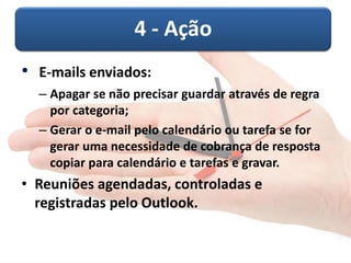 4 -Ação 
•E-mails enviados: 
–Apagar se não precisar guardar através de regra por categoria; 
–Gerar o e-mail pelo calendário ou tarefa se for gerar uma necessidade de cobrança de resposta copiar para calendário e tarefas e gravar. 
•Reuniões agendadas, controladas e registradas pelo Outlook.  