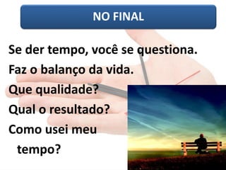 NO FINAL 
Se der tempo, você se questiona. 
Faz o balanço da vida. 
Que qualidade? 
Qual o resultado? 
Como usei meu 
tempo?  
