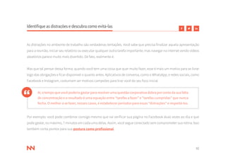 10
Identifique as distrações e descubra como evitá-las
As distrações no ambiente de trabalho são verdadeiras tentações. Você sabe que precisa finalizar aquela apresentação
para a reunião, iniciar seu relatório ou executar qualquer outra tarefa importante, mas navegar na internet vendo vídeos
aleatórios parece muito mais divertido. De fato, realmente é.
Mas que tal pensar dessa forma: quando você tem uma coisa que quer muito fazer, esse é mais um motivo para se livrar
logo das obrigações e ficar disponível o quanto antes. Aplicativos de conversa, como o WhatsApp, e redes sociais, como
Facebook e Instagram, costumam ser motivos campeões para tirar você do seu foco inicial.
Aí,otempoquevocêpoderiagastarpararesolverumaquestãocorporativadobraporcontadasuafalta
de concentração e o resultado é uma equação entre “tarefas a fazer” e “tarefas cumpridas” que nunca
fecha. O melhor a se fazer, nesses casos, é estabelecer períodos para essas “distrações” e respeitá-los.
Por exemplo: você pode combinar consigo mesmo que vai verificar sua página no Facebook duas vezes ao dia e que
pode gastar, no máximo, 7 minutos em cada uma delas. Assim, você segue conectado sem comprometer sua rotina. Isso
também conta pontos para sua postura como profissional.
 