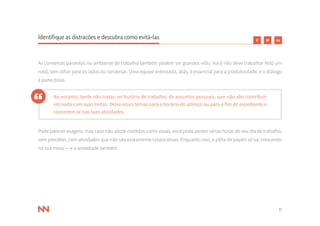 11
Identifique as distrações e descubra como evitá-las
As conversas paralelas no ambiente de trabalho também podem ser grandes vilãs. Você não deve trabalhar feito um
robô, sem olhar para os lados ou conversar. Uma equipe entrosada, aliás, é essencial para a produtividade, e o diálogo
é parte disso.
No entanto, tente não tratar, no horário de trabalho, de assuntos pessoais, que não vão contribuir
em nada com suas metas. Deixe esses temas para o horário do almoço ou para o fim do expediente e
concentre-se nas suas atividades.
Pode parecer exagero, mas caso não adote medidas como essas, você pode perder várias horas do seu dia de trabalho,
sem perceber, com atividades que não são exatamente corporativas. Enquanto isso, a pilha de papéis só vai crescendo
na sua mesa — e a ansiedade também.
 