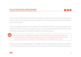 14
Crie uma lista de tarefas e defina prioridades
Para isso, é preciso definir prioridades. As tarefas mais urgentes e importantes sempre devem ser priorizadas para que
outras, com prazo mais alargado, sejam executadas depois. Por isso, não é justo que elas mereçam um sinal indicando
o quanto são prioritárias?
Caso você use agenda de papel, é possível estabelecer cores diferentes de acordo com o grau de prioridade da tarefa.
Vamos supor: vermelho fica para as mais urgentes, azul para as que podem ser feitas quando as urgências forem sanadas
e verde pode indicar aquelas mais atemporais, que podem ser deixadas para depois.
Não alargue, porém, esse “depois” para sempre: uma hora as tarefas precisarão ser feitas e tudo o que
você não quer é que uma demanda que chegou até você com antecedência seja feita a toque de caixa
às vésperas da entrega, não é? Estabelecer prioridades garante a qualidade do seu trabalho.
Pode ser que você opte por agendas digitais, como o Google Calendar, ou mesmo que recorra a aplicativos para organizar
sua lista de tarefas. Faça como funcionar melhor para você, mas não deixe de anotá-las para que possa sistematizá-las.
 