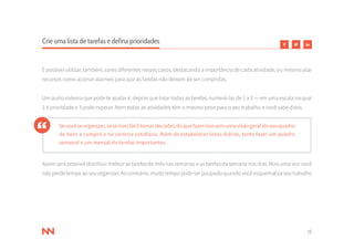 15
Crie uma lista de tarefas e defina prioridades
É possível utilizar, também, cores diferentes nesses casos, destacando a importância de cada atividade, ou mesmo usar
recursos como acionar alarmes para que as tarefas não deixem de ser cumpridas.
Um outro sistema que pode te ajudar é, depois que listar todas as tarefas, numerá-las de 1 a 3 — em uma escala na qual
1 é prioridade e 3 pode esperar. Nem todas as atividades têm o mesmo peso para o seu trabalho e você sabe disso.
Sevocêseorganizar,serámaisfáciltomardecisõesdoquefazerissosemumavisãogeraldoseuquadro
de itens a cumprir e na correria cotidiana. Além de estabelecer listas diárias, tente fazer um quadro
semanal e um mensal de tarefas importantes.
Assim será possível distribuir melhor as tarefas do mês nas semanas e as tarefas da semana nos dias. Mais uma vez: você
não perde tempo ao seu organizar. Ao contrário, muito tempo pode ser poupado quando você esquematiza seu trabalho
 