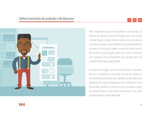 17
Defina momentos de produção e de descanso
Tão importante quanto trabalhar é descansar. O
tempo de pausa é essencial para que sua saúde
mental fique em dia, mesmo com a correria do dia
a dia da empresa. Seu trabalho fica comprometido
quando o cansaço chega, e quando esse ponto
de virada é alcançado, pode ser que continuar
sem pausar mais atrapalhe que ajude você no
cumprimento das suas tarefas.
Em primeiro lugar, nem é preciso dizer o quanto
dormir um tempo razoável todas as noites é
fundamental para que seu trabalho renda. Quando
estamos com sono, tendemos a nos irritar com mais
facilidade, perder a paciência por qualquer coisa
ou mesmo fazer tudo mecanicamente, mas com
produtividade muito reduzida.
 