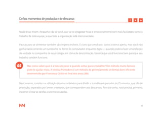 18
Defina momentos de produção e de descanso
Nada disso é bom. Atrapalha não só você, que vai se desgastar física e emocionalmente com mais facilidade, como o
trabalho de toda equipe, já que toda a organização está interconectada.
Pausas para se alimentar também são imprescindíveis. É claro que um dia ou outro a rotina aperta, mas você não
ganha nada comendo um sanduíche na frente do computador enquanto digita — quando poderia fazer uma refeição
de verdade na companhia de seus colegas em clima de descontração. Garanta que você funcione bem para que seu
trabalho também funcione.
Mas como saber qual é a hora de parar e quando voltar para o trabalho? Um método muito famoso
pode te ajudar nisso. A técnica Pomodoro é um método de gerenciamento de tempo bem eficiente
desenvolvido por Francesco Cirillo no final dos anos 1980.
Basicamente, consiste na utilização de um cronômetro para dividir o trabalho em períodos de 25 minutos, que são de
produção, separados por breves intervalos, que correspondem aos descansos. Para dar certo, você precisa, primeiro,
escolher e listar as tarefas a serem executadas.
 