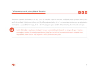 19
Defina momentos de produção e de descanso
Pensando que cada pomodoro — ou seja, bloco de trabalho — tem 25 minutos, você deve prever quantos blocos cada
tarefa demandará. Entre os pomodoros você deve fazer pausas curtas, de 3 a 5 minutos, para depois retornar. Após quatro
pomodoros a pausa deve ser longa, de 15 a 30 minutos, para que o cérebro descanse antes do novo ciclo começar.
Anote distrações e ajuste sua contagem às suas necessidades, lembrando-se sempre de que é preciso
pausar para render. Na pausa longa, dê uma volta, faça um lanche, ou mesmo aproveite para dar uma
espiada nas redes sociais. Mas respeite a duração do descanso, ok?
 