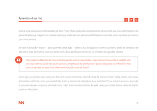 21
Aprenda a dizer não
Você é uma pessoa com dificuldades de dizer “não”? Isso pode estar atrapalhando seriamente sua rotina de trabalho. Há
várias tarefas que chegam em nossas mãos que poderiam ser plenamente feitas em outro dia, outra semana ou mesmo
por outra pessoa.
Se você não souber expor — para quem te pede algo — sobre a sua situação e o como sua rotina pode se complicar se
atender a essa demanda, você vai sofrer com várias tarefas por terminar na tentativa de agradar a todos.
Não estamos falando de má vontade quando você é requisitado. Especialmente quando o pedido vêm
de seus líderes: você não quer passar a impressão de profissional pouco disposto ou inflexível. Mas
que tal pensar no que você, efetivamente, dá conta de fazer?
Caso seja uma tarefa que possa ser feita em outro momento, não há nada de mal em dizer: “olha, estou com essas
demandas na frente, terei que resolvê-las antes e depois dar atenção à sua, tudo bem?”, ou mesmo assumir que não
é possível atender no prazo solicitado. Um “não” não é nenhum bicho de sete cabeças e saber a hora certa de dizê-lo
pode ser libertador.
 