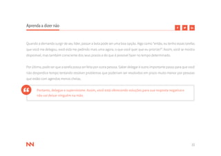 22
Aprenda a dizer não
Quando a demanda surgir de seu líder, passar a bola pode ser uma boa opção. Algo como “então, eu tenho essas tarefas
que você me delegou, você está me pedindo mais uma agora, o que você quer que eu priorize?”. Assim, você se mostra
disponível, mas também consciente dos seus prazos e do que é possível fazer no tempo determinado.
Por último, pode ser que a tarefa possa ser feita por outra pessoa. Saber delegar é outro importante passo para que você
não desperdice tempo tentando resolver problemas que poderiam ser resolvidos em prazo muito menor por pessoas
que estão com agendas menos cheias.
Portanto, delegue e supervisione. Assim, você está oferecendo soluções para sua resposta negativa e
não vai deixar ninguém na mão.
 