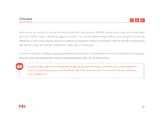24
Conclusão
Administrar seu próprio tempo no ambiente de trabalho pode parecer difícil à primeira vista, mas vimos neste texto
que não é. Definir metas e objetivos, organizar uma lista de tarefas e aprender a priorizá-las, criar soluções visuais para
identificar o que é mais urgente, afastar as distrações e respeitar o tempo de descanso entre os períodos de produção
são passos simples que podem evitar stress, sobrecarga e insatisfação.
Comessasmedidas,vocêfazcomqueseucotidianodetrabalhosejamaisprodutivo,menostumultuadoemaisprazeroso,
uma vez que suas necessidades humanas serão atendidas junto com as profissionais.
Se você é líder, além de se empenhar na gestão do próprio tempo, incentive seus colaboradores a
fazer o mesmo. Aos poucos, o ambiente de trabalho vai se tornando mais saudável e os resultados,
mais satisfatórios.
 