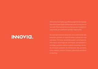 25
AInnoviaéumaempresaqueofereceprogramasdeeducação
executiva e capacitação profissional e está há onze anos no
mercado. O foco sempre foi em empresas que investem em
capacitação, principalmente grandes organizações.
Oscursossãomontadosdeacordocomarealidadedecada
empresa e atendem às especificidades culturais de cada
uma delas. Os temas abordados podem variar bastante:
informática, tecnologia da informação, planejamento e
estratégia, gerenciamento de projetos, marketing e vendas.
Os principais produtos de treinamento são, portanto,
cursos abertos, cursos In Company, palestras & seminários
e e-learning.
 