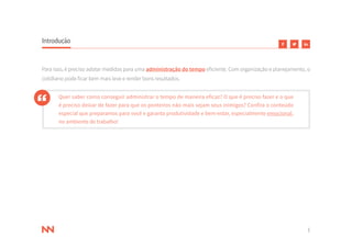 5
Introdução
Para isso, é preciso adotar medidas para uma administração do tempo eficiente. Com organização e planejamento, o
cotidiano pode ficar bem mais leve e render bons resultados.
Quer saber como conseguir administrar o tempo de maneira eficaz? O que é preciso fazer e o que
é preciso deixar de fazer para que os ponteiros não mais sejam seus inimigos? Confira o conteúdo
especial que preparamos para você e garanta produtividade e bem-estar, especialmente emocional,
no ambiente de trabalho!
 