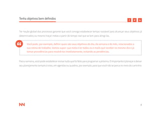 8
Tenha objetivos bem definidos
Ter noção global dos processos garante que você consiga estabelecer tempo razoável para alcançar seus objetivos já
determinados ou mesmo traçar metas a partir do tempo real que se tem para atingi-las.
Você pode, por exemplo, definir quais são seus objetivos do dia, da semana e do mês, relacionados a
sua rotina de trabalho. Vamos supor: sua meta é ler todos os e-mails que receber no mesmo dia e já
tomar providências para resolvê-los imediatamente, evitando as pendências.
Paraasemana,vocêpodeestabelecerrevisartudoquefoifeitoparaprogramarapróxima.Oimportanteéplanejaredeixar
seuplanejamentosempreàvista,emagendasouquadros,porexemplo,paraquevocênãosepercanomeiodocaminho.
 