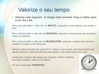 • Valorize cada segundo - O relógio está correndo. Faça o melhor para
o seu dia a dia.
Para você perceber o valor de um MINUTO, pergunte a uma pessoa que perdeu o
trem.
Para você perceber o valor de um SEGUNDO, pergunte a uma pessoa que conseguiu
evitar um acidente.
Para você perceber o valor de um MILISEGUNDO, pergunte a alguém que venceu a
medalha de prata numa Olimpíada.
Valorize cada momento que você tem! E valorize mais porque você deve dividir com
alguém especial, especial suficiente para gastar o seu tempo junto com você.
Lembre-se: o tempo não espera por ninguém. Ontem é história.
Amanhã é mistério. Hoje é uma dádiva.
Por isso é chamado PRESENTE!
Valorize o seu tempo
 