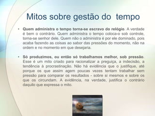 Mitos sobre gestão do tempo
• Quem administra o tempo torna-se escravo do relógio. A verdade
é bem o contrário. Quem administra o tempo coloca-o sob controle,
torna-se senhor dele. Quem não o administra é por ele dominado, pois
acaba fazendo as coisas ao sabor das pressões do momento, não na
ordem e no momento em que desejaria.
• Só produzimos, ou então só trabalhamos melhor, sob pressão.
Esse é um mito criado para racionalizar a preguiça, a indecisão, a
tendência à procrastinação. Não há evidência que o justifique, até
porque os que assim agem poucas vezes tentam trabalhar sem
pressão para comparar os resultados - sobre si mesmos e sobre os
que os circundam. A evidência, na verdade, justifica o contrário
daquilo que expressa o mito.
 