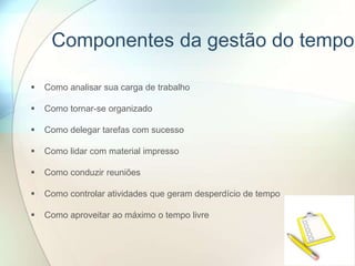 Componentes da gestão do tempo
 Como analisar sua carga de trabalho
 Como tornar-se organizado
 Como delegar tarefas com sucesso
 Como lidar com material impresso
 Como conduzir reuniões
 Como controlar atividades que geram desperdício de tempo
 Como aproveitar ao máximo o tempo livre
 