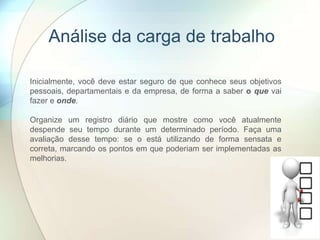Análise da carga de trabalho
Inicialmente, você deve estar seguro de que conhece seus objetivos
pessoais, departamentais e da empresa, de forma a saber o que vai
fazer e onde.
Organize um registro diário que mostre como você atualmente
despende seu tempo durante um determinado período. Faça uma
avaliação desse tempo: se o está utilizando de forma sensata e
correta, marcando os pontos em que poderiam ser implementadas as
melhorias.
 