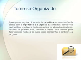 Torne-se Organizado
Como passo seguinte, é sensato dar prioridade às suas tarefas de
acordo com a importância e a urgência das mesmas. Talvez você
queira utilizar um sistema diário que registre as atividades planejadas,
incluindo os próximos dias, semanas e meses. Você também pode
fazer registros mediante os quais possa acompanhar e controlar seu
progresso.
 