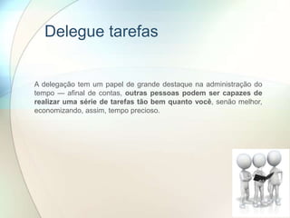 Delegue tarefas
A delegação tem um papel de grande destaque na administração do
tempo — afinal de contas, outras pessoas podem ser capazes de
realizar uma série de tarefas tão bem quanto você, senão melhor,
economizando, assim, tempo precioso.
 