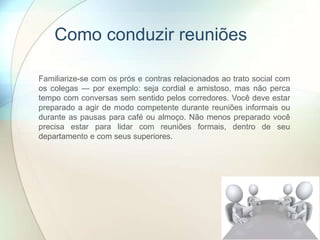 Como conduzir reuniões
Familiarize-se com os prós e contras relacionados ao trato social com
os colegas — por exemplo: seja cordial e amistoso, mas não perca
tempo com conversas sem sentido pelos corredores. Você deve estar
preparado a agir de modo competente durante reuniões informais ou
durante as pausas para café ou almoço. Não menos preparado você
precisa estar para lidar com reuniões formais, dentro de seu
departamento e com seus superiores.
 