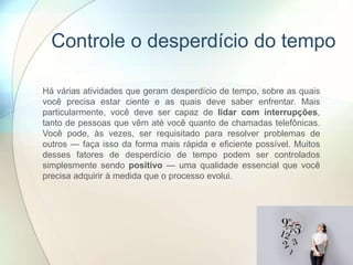 Controle o desperdício do tempo
Há várias atividades que geram desperdício de tempo, sobre as quais
você precisa estar ciente e as quais deve saber enfrentar. Mais
particularmente, você deve ser capaz de lidar com interrupções,
tanto de pessoas que vêm até você quanto de chamadas telefônicas.
Você pode, às vezes, ser requisitado para resolver problemas de
outros — faça isso da forma mais rápida e eficiente possível. Muitos
desses fatores de desperdício de tempo podem ser controlados
simplesmente sendo positivo — uma qualidade essencial que você
precisa adquirir à medida que o processo evolui.
 