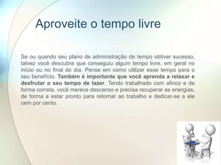 Aproveite o tempo livre
Se ou quando seu plano de administração de tempo obtiver sucesso,
talvez você descubra que conseguiu algum tempo livre, em geral no
início ou no final do dia. Pense em como utilizar esse tempo para o
seu benefício. Também é importante que você aprenda a relaxar e
desfrutar o seu tempo de lazer. Tendo trabalhado com afinco e de
forma correta, você merece descanso e precisa recuperar as energias,
de forma a estar pronto para retornar ao trabalho e dedicar-se a ele
cem por cento.
 