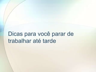 Dicas para você parar de
trabalhar até tarde
 
