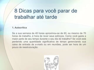 1. Autocrítica
Se a sua semana de 40 horas aproximou-se de 60, ou mesmo de 70
horas de trabalho, é hora de rever seus esforços. Como você gasta a
maior parte de seu tempo durante o seu dia de trabalho? Se você está
perdendo uma quantidade significativa de tempo gerenciando sua
caixa de entrada de e-mails ou em reuniões, pode ser hora de um
pouco de reestruturação.
8 Dicas para você parar de
trabalhar até tarde
 