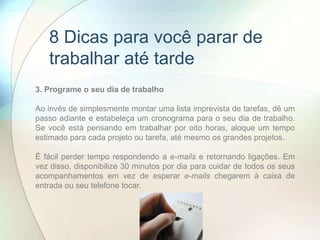 3. Programe o seu dia de trabalho
Ao invés de simplesmente montar uma lista imprevista de tarefas, dê um
passo adiante e estabeleça um cronograma para o seu dia de trabalho.
Se você está pensando em trabalhar por oito horas, aloque um tempo
estimado para cada projeto ou tarefa, até mesmo os grandes projetos.
É fácil perder tempo respondendo a e-mails e retornando ligações. Em
vez disso, disponibilize 30 minutos por dia para cuidar de todos os seus
acompanhamentos em vez de esperar e-mails chegarem à caixa de
entrada ou seu telefone tocar.
8 Dicas para você parar de
trabalhar até tarde
 