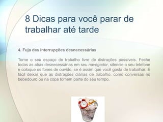 4. Fuja das interrupções desnecessárias
Torne o seu espaço de trabalho livre de distrações possíveis. Feche
todas as abas desnecessárias em seu navegador, silencie o seu telefone
e coloque os fones de ouvido, se é assim que você gosta de trabalhar. É
fácil deixar que as distrações diárias de trabalho, como conversas no
bebedouro ou na copa tomem parte do seu tempo.
8 Dicas para você parar de
trabalhar até tarde
 