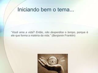 Iniciando bem o tema...
“Você ama a vida? Então, não desperdice o tempo, porque é
ele que forma a matéria da vida.” (Benjamin Franklin)
 