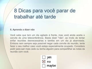 6. Aprenda a dizer não
Você sabe que tem um dia agitado à frente, mas você ainda aceita o
convite de uma teleconferência. Basta dizer "não", ao invés de tentar
enfiar reuniões desnecessárias e tarefas em um dia já abarrotada.
Embora nem sempre seja possível negar cada convite de reunião, tente
fazer o seu melhor caso você esteja especialmente ocupado. Considere
pedir para sair mais cedo ou tenha alguém para compartilhar as notas da
reunião com você.
8 Dicas para você parar de
trabalhar até tarde
 