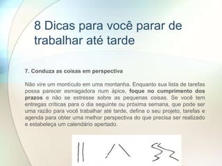 7. Conduza as coisas em perspectiva
Não vire um montículo em uma montanha. Enquanto sua lista de tarefas
possa parecer esmagadora num ápice, foque no cumprimento dos
prazos e não se estresse sobre as pequenas coisas. Se você tem
entregas críticas para o dia seguinte ou próxima semana, que pode ser
uma razão para você trabalhar até tarde, defina o seu projeto, tarefas e
agenda para obter uma melhor perspectiva do que precisa ser realizado
e estabeleça um calendário apertado.
8 Dicas para você parar de
trabalhar até tarde
 