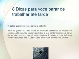 8. Saiba quando você concluiu o trabalho.
Pare de gastar as suas noites no escritório refazendo as coisas lho
escritório até que elas estejam perfeitas. É fácil perder incontáveis ​​horas
de trabalho em algo que já está completo. Estabeleça uma definição
clara do resultado final. Quando você alcançá-lo, chame-o de um dia.
8 Dicas para você parar de
trabalhar até tarde
 