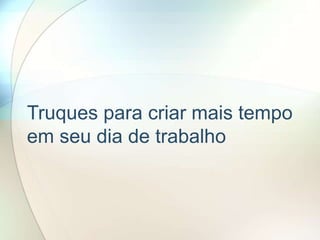 Truques para criar mais tempo
em seu dia de trabalho
 
