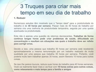 1. Reduzir
Numerosos estudos têm mostrado que o "tempo ideal" para a produtividade do
trabalho é de 40 horas por semana. Passar mais de 40 horas de trabalho por
semana cria uma melhoria de produtividade temporária, seguida por uma queda
acentuada na produtividade.
Esta não é apenas uma questão de retornos decrescentes. Trabalhar de forma
contínua longas horas pode criar problemas de saúde, dificuldade em
concentração e resultam em situações nas quais o trabalho deve ser refeito
para corrigir erros.
Devido a isso, uma pessoa que trabalha 50 horas por semana está recebendo
aproximadamente a mesma remuneração por um trabalho realizado de muita
qualidade por uma pessoa que trabalha 35 horas por semana. Portanto, você
poderia muito bem trabalhar apenas 35 horas, assim liberaria 15 horas para outras
coisas.
Se isso lhe parece loucura, reduza suas horas de trabalho para 40 horas semanais.
Você vai realmente fazer mais e vai ficar com 10 horas extras para outras coisas,
como relaxamento e mais tempo para a família e amigos
3 Truques para criar mais
tempo em seu dia de trabalho
 