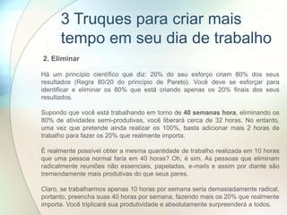 2. Eliminar
Há um princípio científico que diz: 20% do seu esforço criam 80% dos seus
resultados (Regra 80/20 do princípio de Pareto). Você deve se esforçar para
identificar e eliminar os 80% que está criando apenas os 20% finais dos seus
resultados.
Supondo que você está trabalhando em torno de 40 semanas hora, eliminando os
80% de atividades semi-produtivas, você liberará cerca de 32 horas. No entanto,
uma vez que pretende ainda realizar os 100%, basta adicionar mais 2 horas de
trabalho para fazer os 20% que realmente importa.
É realmente possível obter a mesma quantidade de trabalho realizada em 10 horas
que uma pessoa normal faria em 40 horas? Oh, é sim. As pessoas que eliminam
radicalmente reuniões não essenciais, papeladas, e-mails e assim por diante são
tremendamente mais produtivas do que seus pares.
Claro, se trabalharmos apenas 10 horas por semana seria demasiadamente radical,
portanto, preencha suas 40 horas por semana, fazendo mais os 20% que realmente
importa. Você triplicará sua produtividade e absolutamente surpreenderá a todos.
3 Truques para criar mais
tempo em seu dia de trabalho
 