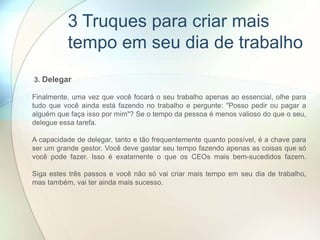 3. Delegar
Finalmente, uma vez que você focará o seu trabalho apenas ao essencial, olhe para
tudo que você ainda está fazendo no trabalho e pergunte: "Posso pedir ou pagar a
alguém que faça isso por mim"? Se o tempo da pessoa é menos valioso do que o seu,
delegue essa tarefa.
A capacidade de delegar, tanto e tão frequentemente quanto possível, é a chave para
ser um grande gestor. Você deve gastar seu tempo fazendo apenas as coisas que só
você pode fazer. Isso é exatamente o que os CEOs mais bem-sucedidos fazem.
Siga estes três passos e você não só vai criar mais tempo em seu dia de trabalho,
mas também, vai ter ainda mais sucesso.
3 Truques para criar mais
tempo em seu dia de trabalho
 